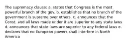 The supremacy clause: a. states that Congress is the most powerful branch of the gov. b. establishes that no branch of the government is supreme over others. c. announces that the Const. and all laws made under it are superior to any state laws d. announces that state laws are superior to any federal laws e. declares that no European powers shall interfere in North America