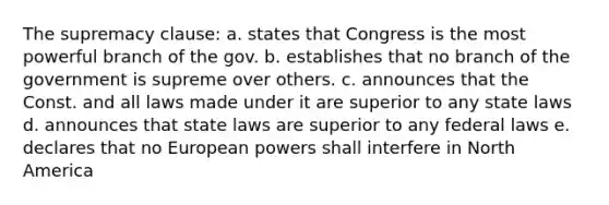 The supremacy clause: a. states that Congress is the most powerful branch of the gov. b. establishes that no branch of the government is supreme over others. c. announces that the Const. and all laws made under it are superior to any state laws d. announces that state laws are superior to any federal laws e. declares that no European powers shall interfere in North America