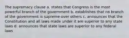 The supremacy clause a. states that Congress is the most powerful branch of the government b. establishes that no branch of the government is supreme over others c. announces that the Constitution and all laws made under it are superior to any state laws d. announces that state laws are superior to any federal laws