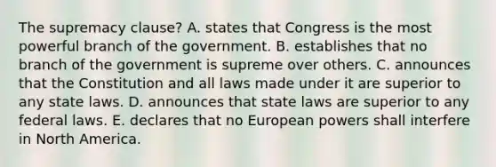 The supremacy clause? A. states that Congress is the most powerful branch of the government. B. establishes that no branch of the government is supreme over others. C. announces that the Constitution and all laws made under it are superior to any state laws. D. announces that state laws are superior to any federal laws. E. declares that no European powers shall interfere in North America.