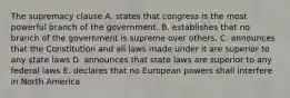 The supremacy clause A. states that congress is the most powerful branch of the government. B. establishes that no branch of the government is supreme over others. C. announces that the Constitution and all laws made under it are superior to any state laws D. announces that state laws are superior to any federal laws E. declares that no European powers shall interfere in North America