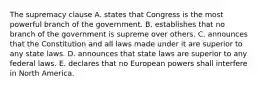 The supremacy clause A. states that Congress is the most powerful branch of the government. B. establishes that no branch of the government is supreme over others. C. announces that the Constitution and all laws made under it are superior to any state laws. D. announces that state laws are superior to any federal laws. E. declares that no European powers shall interfere in North America.