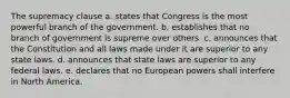 The supremacy clause a. states that Congress is the most powerful branch of the government. b. establishes that no branch of government is supreme over others. c. announces that the Constitution and all laws made under it are superior to any state laws. d. announces that state laws are superior to any federal laws. e. declares that no European powers shall interfere in North America.