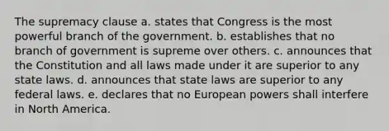 The supremacy clause a. states that Congress is the most powerful branch of the government. b. establishes that no branch of government is supreme over others. c. announces that the Constitution and all laws made under it are superior to any state laws. d. announces that state laws are superior to any federal laws. e. declares that no European powers shall interfere in North America.