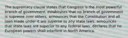 The supremacy clause states that Congress is the most powerful branch of government. establishes that no branch of government is supreme over others. announces that the Constitution and all laws made under it are superior to any state laws. announces that state laws are superior to any federal laws. declares that no European powers shall interfere in North America.