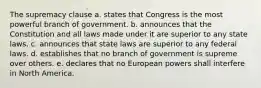 The supremacy clause a. states that Congress is the most powerful branch of government. b. announces that the Constitution and all laws made under it are superior to any state laws. c. announces that state laws are superior to any federal laws. d. establishes that no branch of government is supreme over others. e. declares that no European powers shall interfere in North America.