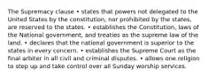 The Supremacy clause • states that powers not delegated to the United States by the constitution, nor prohibited by the states, are reserved to the states. • establishes the Constitution, laws of the National government, and treaties as the supreme law of the land. • declares that the national government is superior to the states in every concern. • establishes the Supreme Court as the final arbiter in all civil and criminal disputes. • allows one religion to step up and take control over all Sunday worship services.