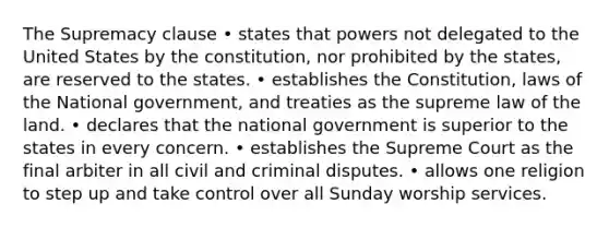 The Supremacy clause • states that powers not delegated to the United States by the constitution, nor prohibited by the states, are reserved to the states. • establishes the Constitution, laws of the National government, and treaties as the supreme law of the land. • declares that the national government is superior to the states in every concern. • establishes the Supreme Court as the final arbiter in all civil and criminal disputes. • allows one religion to step up and take control over all Sunday worship services.