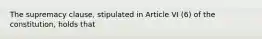 The supremacy clause, stipulated in Article VI (6) of the constitution, holds that