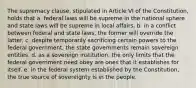 The supremacy clause, stipulated in Article VI of the Constitution, holds that a. federal laws will be supreme in the national sphere and state laws will be supreme in local affairs. b. in a conflict between federal and state laws, the former will override the latter. c. despite temporarily sacrificing certain powers to the federal government, the state governments remain sovereign entities. d. as a sovereign institution, the only limits that the federal government need obey are ones that it establishes for itself. e. in the federal system established by the Constitution, the true source of sovereignty is in the people.