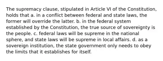 The supremacy clause, stipulated in Article VI of the Constitution, holds that a. in a conflict between federal and state laws, the former will override the latter. b. in the federal system established by the Constitution, the true source of sovereignty is the people. c. federal laws will be supreme in the national sphere, and state laws will be supreme in local affairs. d. as a sovereign institution, the state government only needs to obey the limits that it establishes for itself.