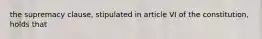 the supremacy clause, stipulated in article VI of the constitution, holds that