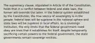 The supremacy clause, stipulated in Article VI of the Constitution, holds that in a conflict between federal and state laws, the former will override the latter. in the federal system established by the Constitution, the true source of sovereignty is in the people. federal laws will be supreme in the national sphere and state laws will be supreme in local affairs. as a sovereign institution, the only limits that the federal government need obey are ones that it establishes for itself. despite temporarily sacrificing certain powers to the federal government, the state governments remain sovereign entities.