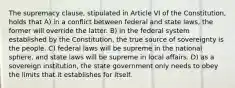 The supremacy clause, stipulated in Article VI of the Constitution, holds that A) in a conflict between federal and state laws, the former will override the latter. B) in the federal system established by the Constitution, the true source of sovereignty is the people. C) federal laws will be supreme in the national sphere, and state laws will be supreme in local affairs. D) as a sovereign institution, the state government only needs to obey the limits that it establishes for itself.