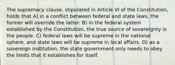 The supremacy clause, stipulated in Article VI of the Constitution, holds that A) in a conflict between federal and state laws, the former will override the latter. B) in the federal system established by the Constitution, the true source of sovereignty is the people. C) federal laws will be supreme in the national sphere, and state laws will be supreme in local affairs. D) as a sovereign institution, the state government only needs to obey the limits that it establishes for itself.