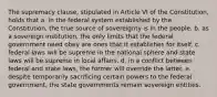 The supremacy clause, stipulated in Article VI of the Constitution, holds that a. in the federal system established by the Constitution, the true source of sovereignty is in the people. b. as a sovereign institution, the only limits that the federal government need obey are ones that it establishes for itself. c. federal laws will be supreme in the national sphere and state laws will be supreme in local affairs. d. in a conflict between federal and state laws, the former will override the latter. e. despite temporarily sacrificing certain powers to the federal government, the state governments remain sovereign entities.