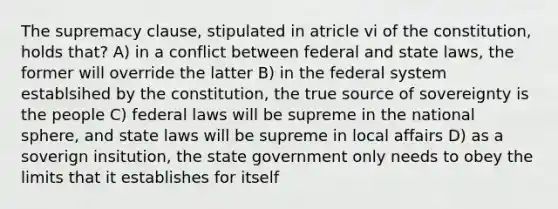 The supremacy clause, stipulated in atricle vi of the constitution, holds that? A) in a conflict between federal and state laws, the former will override the latter B) in the federal system establsihed by the constitution, the true source of sovereignty is the people C) federal laws will be supreme in the national sphere, and state laws will be supreme in local affairs D) as a soverign insitution, the state government only needs to obey the limits that it establishes for itself