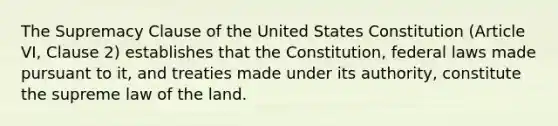 The Supremacy Clause of the United States Constitution (Article VI, Clause 2) establishes that the Constitution, federal laws made pursuant to it, and treaties made under its authority, constitute the supreme law of the land.