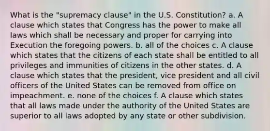 What is the "supremacy clause" in the U.S. Constitution? a. A clause which states that Congress has the power to make all laws which shall be necessary and proper for carrying into Execution the foregoing powers. b. all of the choices c. A clause which states that the citizens of each state shall be entitled to all privileges and immunities of citizens in the other states. d. A clause which states that the president, vice president and all civil officers of the United States can be removed from office on impeachment. e. none of the choices f. A clause which states that all laws made under the authority of the United States are superior to all laws adopted by any state or other subdivision.