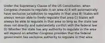 Under the Supremacy Clause of the US Constitution, when Congress chooses to regulate in an area A) It will automatically have exclusive jurisdiction to regulate in that area B) States will always remain able to freely regulate that area C) States will always be able to regulate in that area so long as the state law does not directly and substantially conflict with the federal law D) Whether the state has any authority to regulate in the area will depend on whether Congress provides that the federal government has exclusive authority to regulate in that area