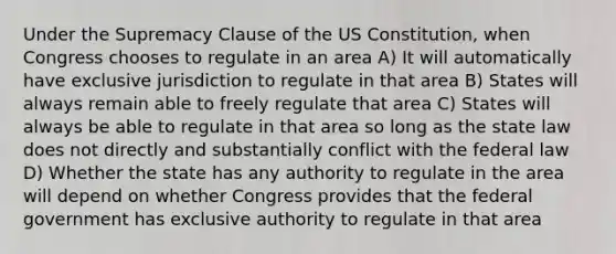 Under the Supremacy Clause of the US Constitution, when Congress chooses to regulate in an area A) It will automatically have exclusive jurisdiction to regulate in that area B) States will always remain able to freely regulate that area C) States will always be able to regulate in that area so long as the state law does not directly and substantially conflict with the federal law D) Whether the state has any authority to regulate in the area will depend on whether Congress provides that the federal government has exclusive authority to regulate in that area