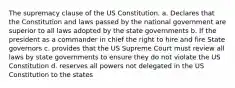 The supremacy clause of the US Constitution. a. Declares that the Constitution and laws passed by the national government are superior to all laws adopted by the state governments b. If the president as a commander in chief the right to hire and fire State governors c. provides that the US Supreme Court must review all laws by state governments to ensure they do not violate the US Constitution d. reserves all powers not delegated in the US Constitution to the states