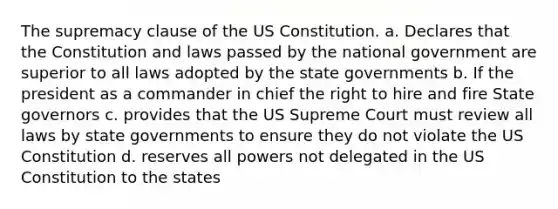 The supremacy clause of the US Constitution. a. Declares that the Constitution and laws passed by the national government are superior to all laws adopted by the state governments b. If the president as a commander in chief the right to hire and fire State governors c. provides that the US Supreme Court must review all laws by state governments to ensure they do not violate the US Constitution d. reserves all powers not delegated in the US Constitution to the states