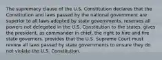 The supremacy clause of the U.S. Constitution declares that the Constitution and laws passed by the national government are superior to all laws adopted by state governments. reserves all powers not delegated in the U.S. Constitution to the states. gives the president, as commander in chief, the right to hire and fire state governors. provides that the U.S. Supreme Court must review all laws passed by state governments to ensure they do not violate the U.S. Constitution.