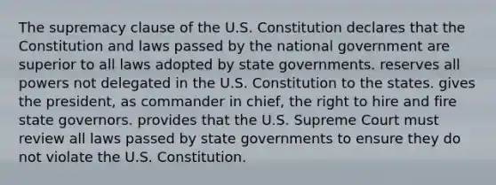 The supremacy clause of the U.S. Constitution declares that the Constitution and laws passed by the national government are superior to all laws adopted by state governments. reserves all powers not delegated in the U.S. Constitution to the states. gives the president, as commander in chief, the right to hire and fire state governors. provides that the U.S. Supreme Court must review all laws passed by state governments to ensure they do not violate the U.S. Constitution.