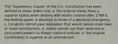 The "Supremacy Clause" of the U.S. Constitution has been defined to mean Select one: a. the original states have a superior status when dealing with states created after 1789 b. the federal power is absolute in times of a declared emergency. c. Congress cannot pass legislation that would violate state laws or state constitutions. d. states cannot use their reserved or concurrent powers to thwart national policies. e. the original Constitution is superior to an amendment.