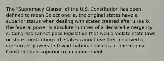 The "Supremacy Clause" of the U.S. Constitution has been defined to mean Select one: a. the original states have a superior status when dealing with states created after 1789 b. the federal power is absolute in times of a declared emergency. c. Congress cannot pass legislation that would violate state laws or state constitutions. d. states cannot use their reserved or concurrent powers to thwart national policies. e. the original Constitution is superior to an amendment.