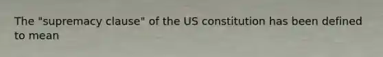 The "supremacy clause" of the US constitution has been defined to mean