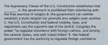 The Supremacy Clause of the U.S. Constitution establishes that ________. A. the government is prohibited from interfering with the free exercise of religion B. the government can neither establish a state religion nor promote one religion over another C. the U.S. Constitution and federal treaties, laws, and regulations ass the supreme law of the land D. Congress the power "to regulate commerce with foreign nations, and among the several states, and with Indian tribes" E. the federal government has the authority to regulate foreign commerce