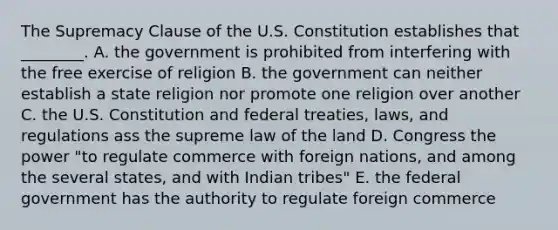 The Supremacy Clause of the U.S. Constitution establishes that ________. A. the government is prohibited from interfering with the free exercise of religion B. the government can neither establish a state religion nor promote one religion over another C. the U.S. Constitution and federal treaties, laws, and regulations ass the supreme law of the land D. Congress the power "to regulate commerce with foreign nations, and among the several states, and with Indian tribes" E. the federal government has the authority to regulate foreign commerce