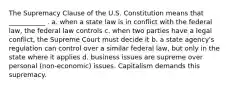 The Supremacy Clause of the U.S. Constitution means that ___________ . a. when a state law is in conflict with the federal law, the federal law controls c. when two parties have a legal conflict, the Supreme Court must decide it b. a state agency's regulation can control over a similar federal law, but only in the state where it applies d. business issues are supreme over personal (non-economic) issues. Capitalism demands this supremacy.