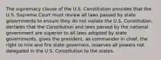 The supremacy clause of the U.S. Constitution provides that the U.S. Supreme Court must review all laws passed by state governments to ensure they do not violate the U.S. Constitution. declares that the Constitution and laws passed by the national government are superior to all laws adopted by state governments. gives the president, as commander in chief, the right to hire and fire state governors. reserves all powers not delegated in the U.S. Constitution to the states.