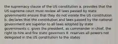 the supremacy clause of the US constitution a. provides that the US supreme court must review all laws passed by state governments ensure that they do not violate the US constitution b. declares that the constitution and laws passed by the national government are superior to all laws adopted by state governments c. gives the president, as commander in chief, the right to hire and fire state governors d. reserves all powers not delegated in the US constitution to the states