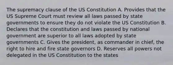 The supremacy clause of the US Constitution A. Provides that the US Supreme Court must review all laws passed by state governments to ensure they do not violate the US Constitution B. Declares that the constitution and laws passed by national government are superior to all laws adopted by state governments C. Gives the president, as commander in chief, the right to hire and fire state governors D. Reserves all powers not delegated in the US Constitution to the states