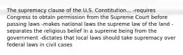 The supremacy clause of the U.S. Constitution... -requires Congress to obtain permission from the Supreme Court before passing laws -makes national laws the supreme law of the land -separates the religious belief in a supreme being from the government -dictates that local laws should take supremacy over federal laws in civil cases