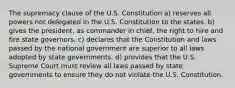 The supremacy clause of the U.S. Constitution a) reserves all powers not delegated in the U.S. Constitution to the states. b) gives the president, as commander in chief, the right to hire and fire state governors. c) declares that the Constitution and laws passed by the national government are superior to all laws adopted by state governments. d) provides that the U.S. Supreme Court must review all laws passed by state governments to ensure they do not violate the U.S. Constitution.