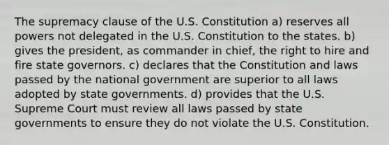 The supremacy clause of the U.S. Constitution a) reserves all powers not delegated in the U.S. Constitution to the states. b) gives the president, as commander in chief, the right to hire and fire state governors. c) declares that the Constitution and laws passed by the national government are superior to all laws adopted by state governments. d) provides that the U.S. Supreme Court must review all laws passed by state governments to ensure they do not violate the U.S. Constitution.