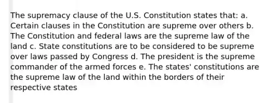 The supremacy clause of the U.S. Constitution states that: a. Certain clauses in the Constitution are supreme over others b. The Constitution and federal laws are the supreme law of the land c. State constitutions are to be considered to be supreme over laws passed by Congress d. The president is the supreme commander of the armed forces e. The states' constitutions are the supreme law of the land within the borders of their respective states