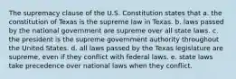 The supremacy clause of the U.S. Constitution states that a. the constitution of Texas is the supreme law in Texas. b. laws passed by the national government are supreme over all state laws. c. the president is the supreme government authority throughout the United States. d. all laws passed by the Texas legislature are supreme, even if they conflict with federal laws. e. state laws take precedence over national laws when they conflict.