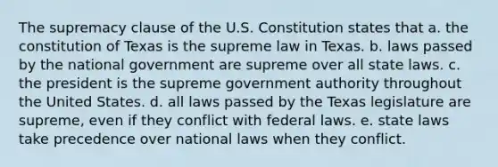 The supremacy clause of the U.S. Constitution states that a. the constitution of Texas is the supreme law in Texas. b. laws passed by the national government are supreme over all state laws. c. the president is the supreme government authority throughout the United States. d. all laws passed by the Texas legislature are supreme, even if they conflict with federal laws. e. state laws take precedence over national laws when they conflict.