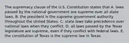 The supremacy clause of the U.S. Constitution states that A. laws passed by the national government are supreme over all state laws. B. the president is the supreme government authority throughout the United States. C. state laws take precedence over national laws when they conflict. D. all laws passed by the Texas legislature are supreme, even if they conflict with federal laws. E. the constitution of Texas is the supreme law in Texas.