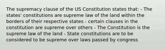 The supremacy clause of the US Constitution states that: - The states' constitutions are supreme law of the land within the borders of their respective states - certain clauses in the constitution are supreme over others - The Constitution is the supreme law of the land - State constitutions are to be considered to be supreme over laws passed by congress