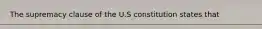 The supremacy clause of the U.S constitution states that