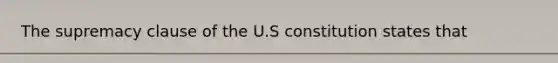 The supremacy clause of the U.S constitution states that