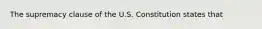 The supremacy clause of the U.S. Constitution states that