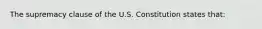 The supremacy clause of the U.S. Constitution states that: